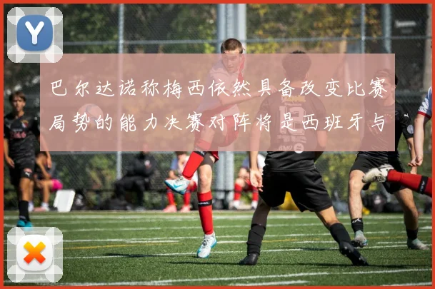 巴尔达诺称梅西依然具备改变比赛局势的能力决赛对阵将是西班牙与阿根廷