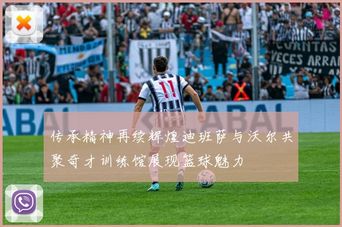 传承精神再续辉煌迪班萨与沃尔共聚奇才训练馆展现篮球魅力