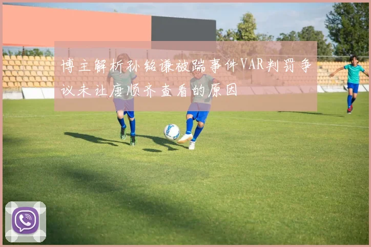 博主解析孙铭谦被踹事件VAR判罚争议未让唐顺齐查看的原因