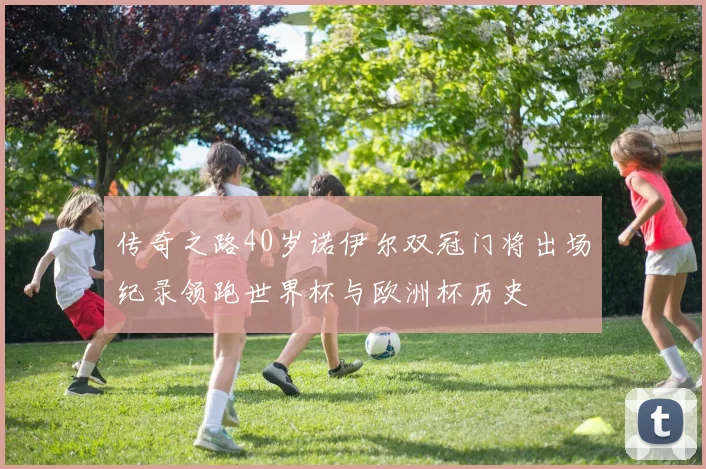 传奇之路40岁诺伊尔双冠门将出场纪录领跑世界杯与欧洲杯历史