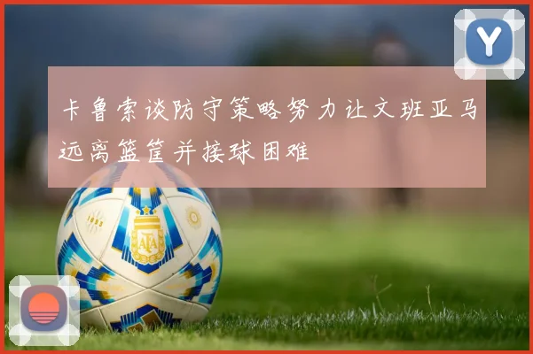 卡鲁索谈防守策略努力让文班亚马远离篮筐并接球困难