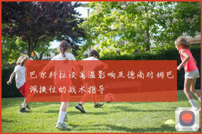 巴尔科拉谈高温影响及德尚对姆巴佩换位的战术指导