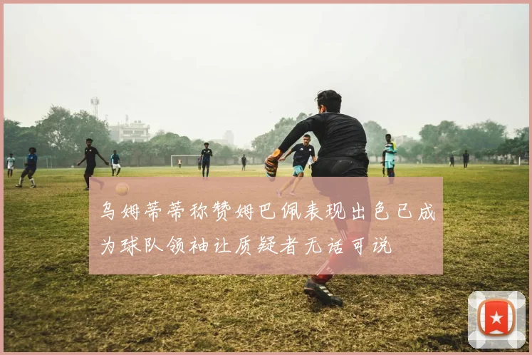 乌姆蒂蒂称赞姆巴佩表现出色已成为球队领袖让质疑者无话可说