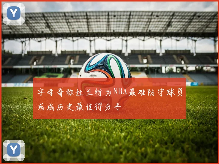 字母哥称杜兰特为NBA最难防守球员或成历史最佳得分手