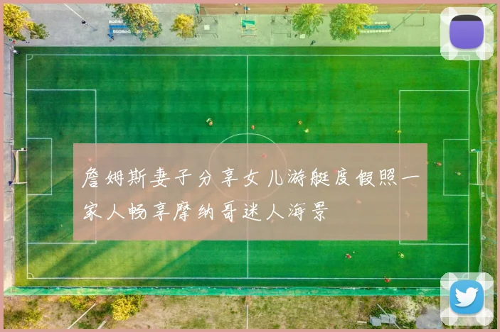 詹姆斯妻子分享女儿游艇度假照一家人畅享摩纳哥迷人海景