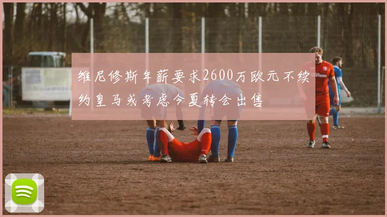 维尼修斯年薪要求2600万欧元不续约皇马或考虑今夏转会出售