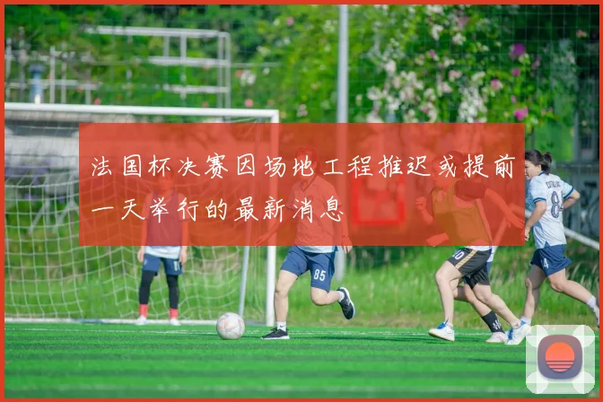 法国杯决赛因场地工程推迟或提前一天举行的最新消息