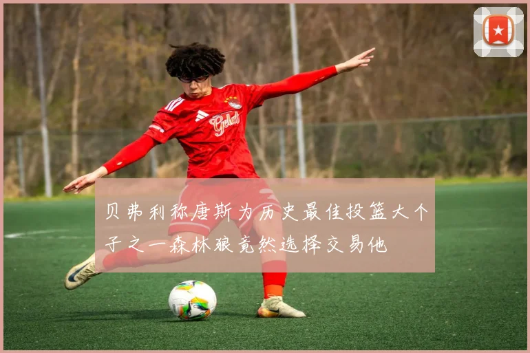 贝弗利称唐斯为历史最佳投篮大个子之一森林狼竟然选择交易他