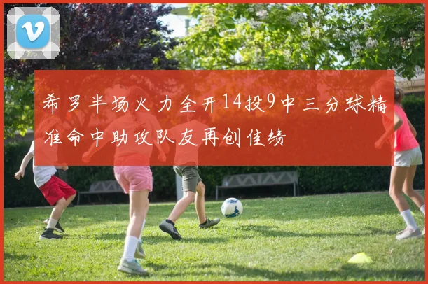 希罗半场火力全开14投9中三分球精准命中助攻队友再创佳绩