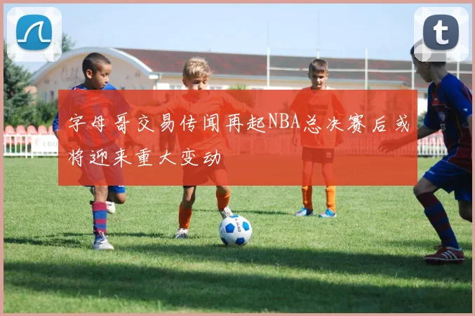 字母哥交易传闻再起NBA总决赛后或将迎来重大变动
