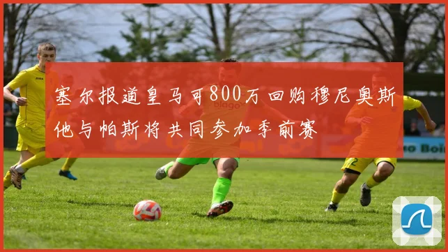 塞尔报道皇马可800万回购穆尼奥斯他与帕斯将共同参加季前赛
