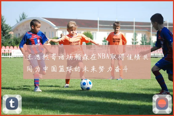 王浩然寄语杨瀚森在NBA取得佳绩共同为中国篮球的未来努力奋斗
