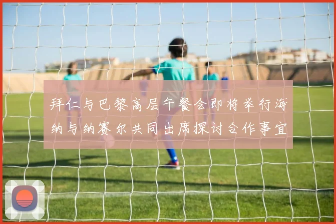 拜仁与巴黎高层午餐会即将举行海纳与纳赛尔共同出席探讨合作事宜