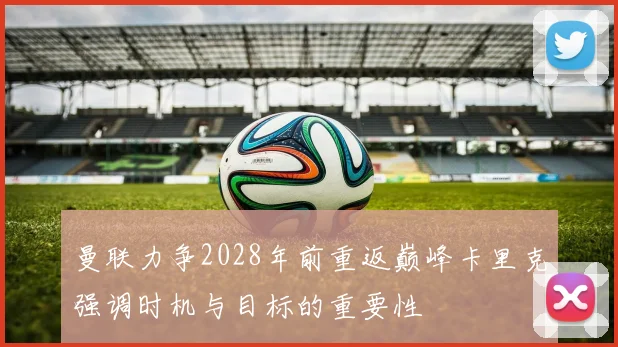 曼联力争2028年前重返巅峰卡里克强调时机与目标的重要性