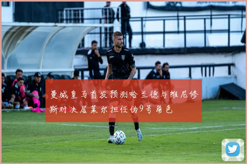 曼城皇马首发预测哈兰德与维尼修斯对决居莱尔担任伪9号角色