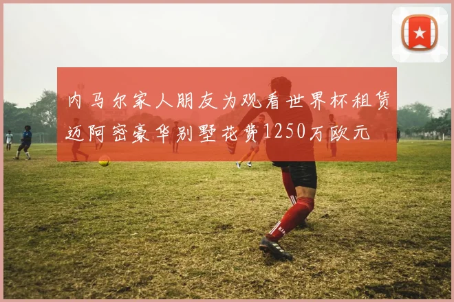 内马尔家人朋友为观看世界杯租赁迈阿密豪华别墅花费1250万欧元