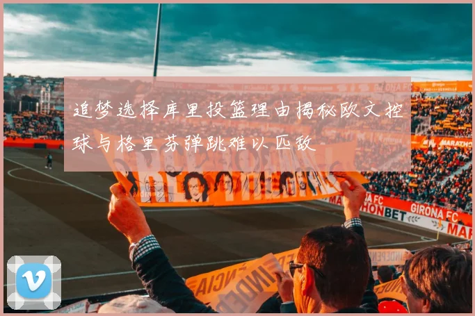 追梦选择库里投篮理由揭秘欧文控球与格里芬弹跳难以匹敌