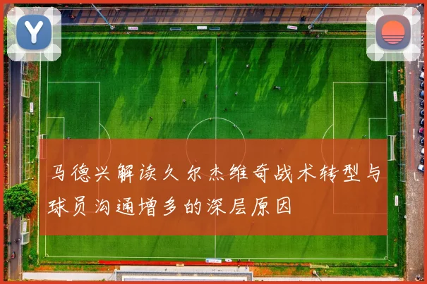 马德兴解读久尔杰维奇战术转型与球员沟通增多的深层原因