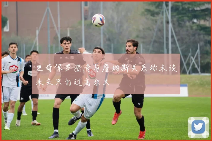 里奇保罗澄清与詹姆斯关系称未谈未来只打过高尔夫