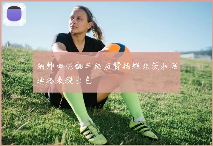 纳帅回忆翻车经历赞扬维尔茨和吕迪格表现出色