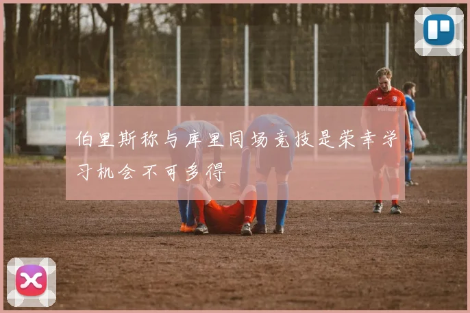 伯里斯称与库里同场竞技是荣幸学习机会不可多得