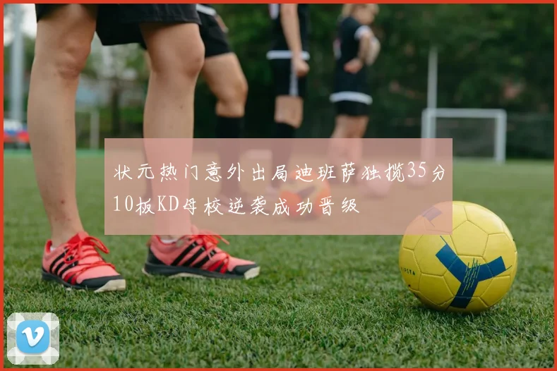 状元热门意外出局迪班萨独揽35分10板KD母校逆袭成功晋级