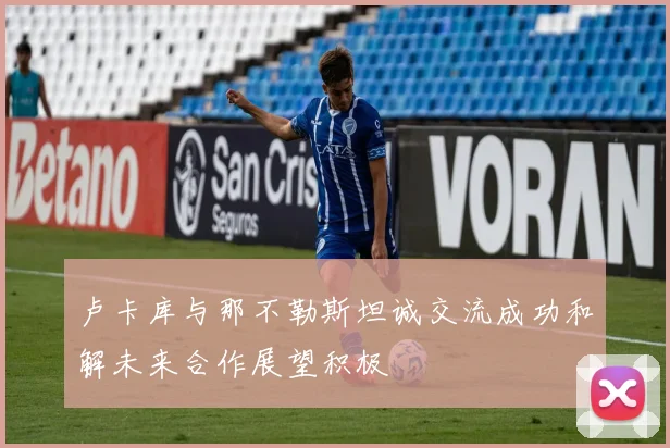 卢卡库与那不勒斯坦诚交流成功和解未来合作展望积极