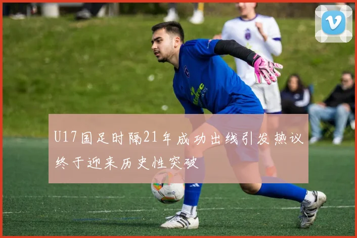U17国足时隔21年成功出线引发热议终于迎来历史性突破