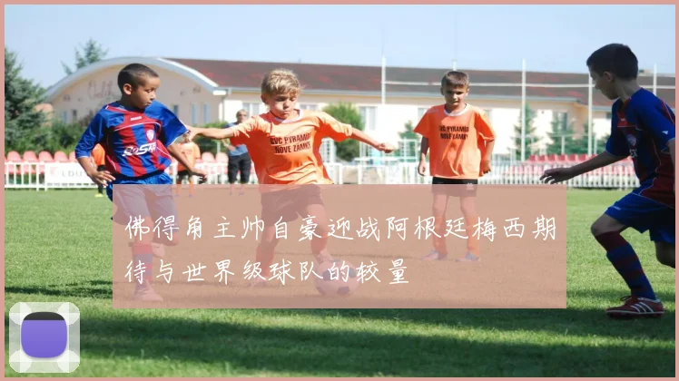 佛得角主帅自豪迎战阿根廷梅西期待与世界级球队的较量