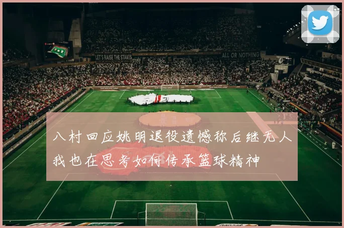 八村回应姚明退役遗憾称后继无人我也在思考如何传承篮球精神