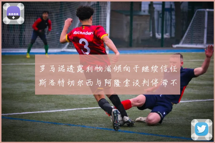 罗马诺透露利物浦倾向于继续信任斯洛特切尔西与阿隆索谈判停滞不前