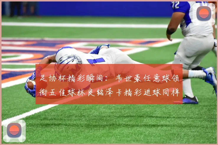 足协杯精彩瞬间：韦世豪任意球领衔五佳球林良铭泽卡精彩进球同样耀眼