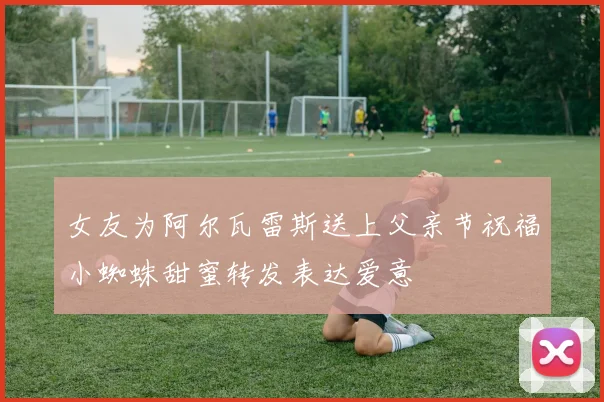 女友为阿尔瓦雷斯送上父亲节祝福小蜘蛛甜蜜转发表达爱意